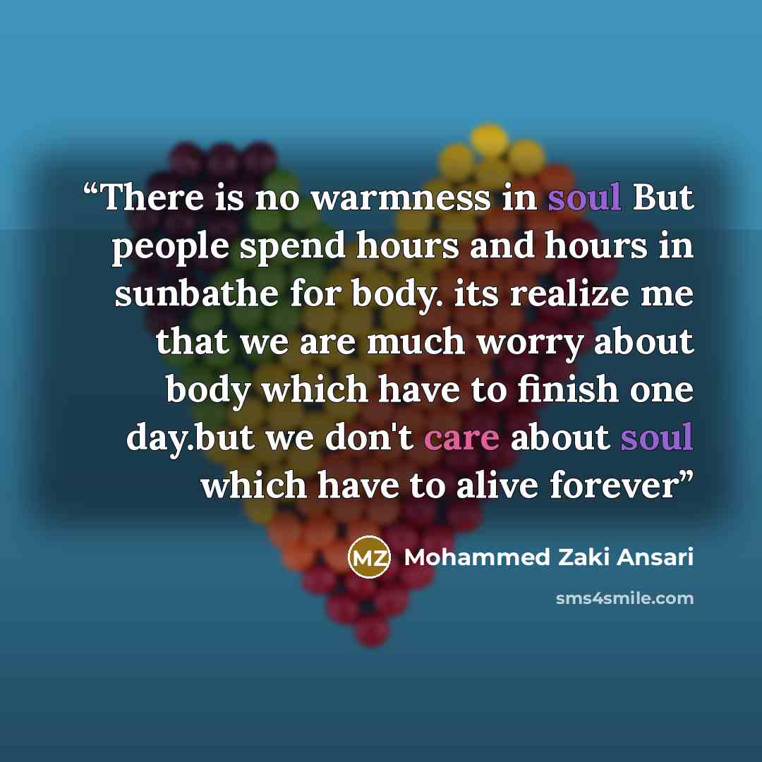 “There is no warmness in soul But people spend hours and hours in sunbathe for body. its realize me that we are much worry about body which have to finish one day.but we don't care about soul which have to alive forever” quote by Mohammed Zaki Ansari