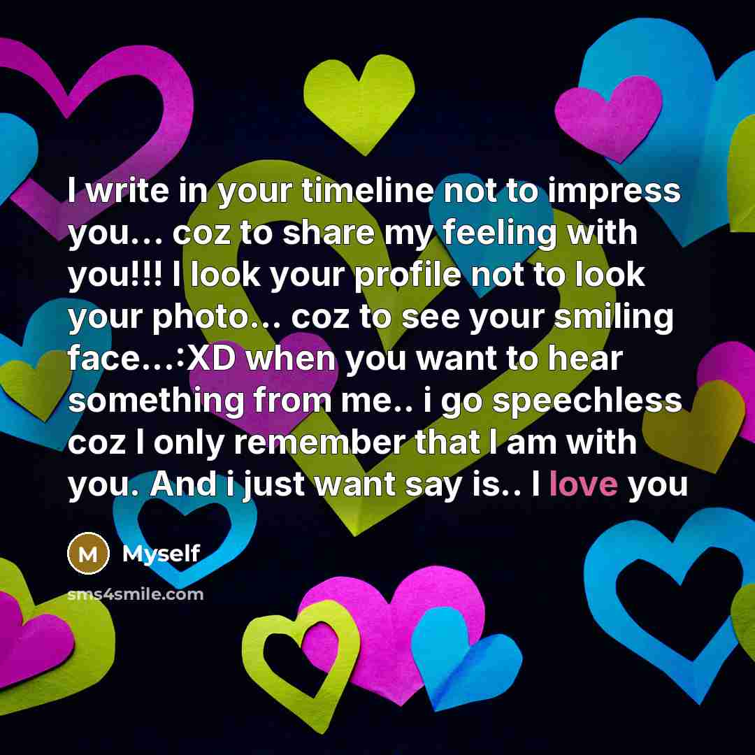 “I write in your timeline not to impress you… coz to share my feeling with you!!! I look your profile not to look your photo... coz to see your smiling face...:XD when you want to hear something from me.. i go speechless coz I only remember that I am with you. And i just want say is.. I love you” quote by Myself