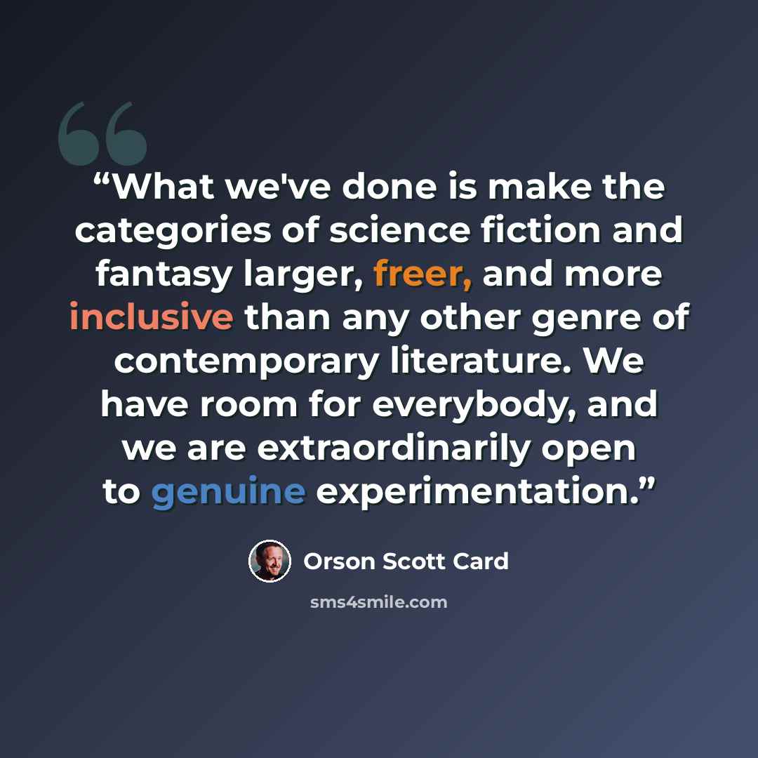 “What we've done is make the categories of science fiction and fantasy larger, freer, and more inclusive than any other genre of contemporary literature. We have room for everybody, and we are extraordinarily open to genuine experimentation.” quote by Orson Scott Card