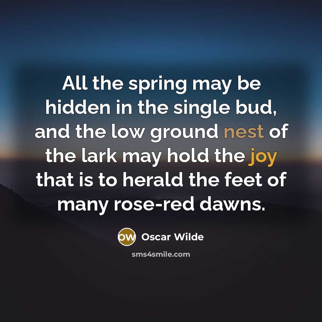 “All the spring may be hidden in the single bud, and the low ground nest of the lark may hold the joy that is to herald the feet of many rose-red dawns.” quote by Oscar Wilde