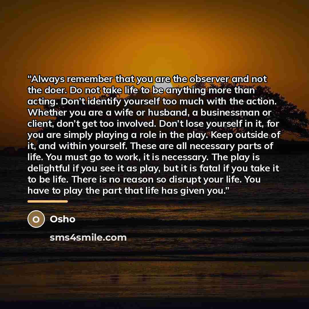 “Always remember that you are the observer and not the doer. Do not take life to be anything more than acting. Don’t identify yourself too much with the action. Whether you are a wife or husband, a businessman or client, don’t get too involved. Don’t lose yourself in it, for you are simply playing…” quote by Osho