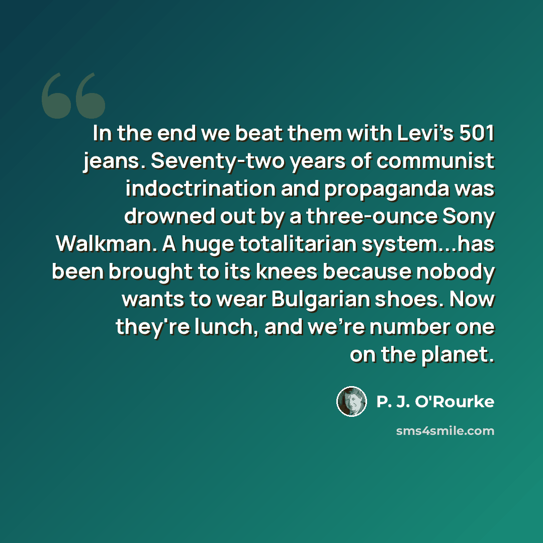 “In the end we beat them with Levi's 501 jeans. Seventy-two years of communist indoctrination and propaganda was drowned out by a three-ounce Sony Walkman. A huge totalitarian system...has been brought to its knees because nobody wants to wear Bulgarian shoes. Now they're lunch, and we're number…” quote by P. J. O'Rourke