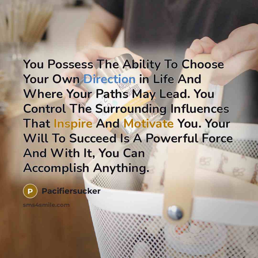 “You Possess The Ability To Choose Your Own Direction in Life And Where Your Paths May Lead. You Control The Surrounding Influences That Inspire And Motivate You. Your Will To Succeed Is A Powerful Force And With It, You Can Accomplish Anything.” quote by Pacifiersucker