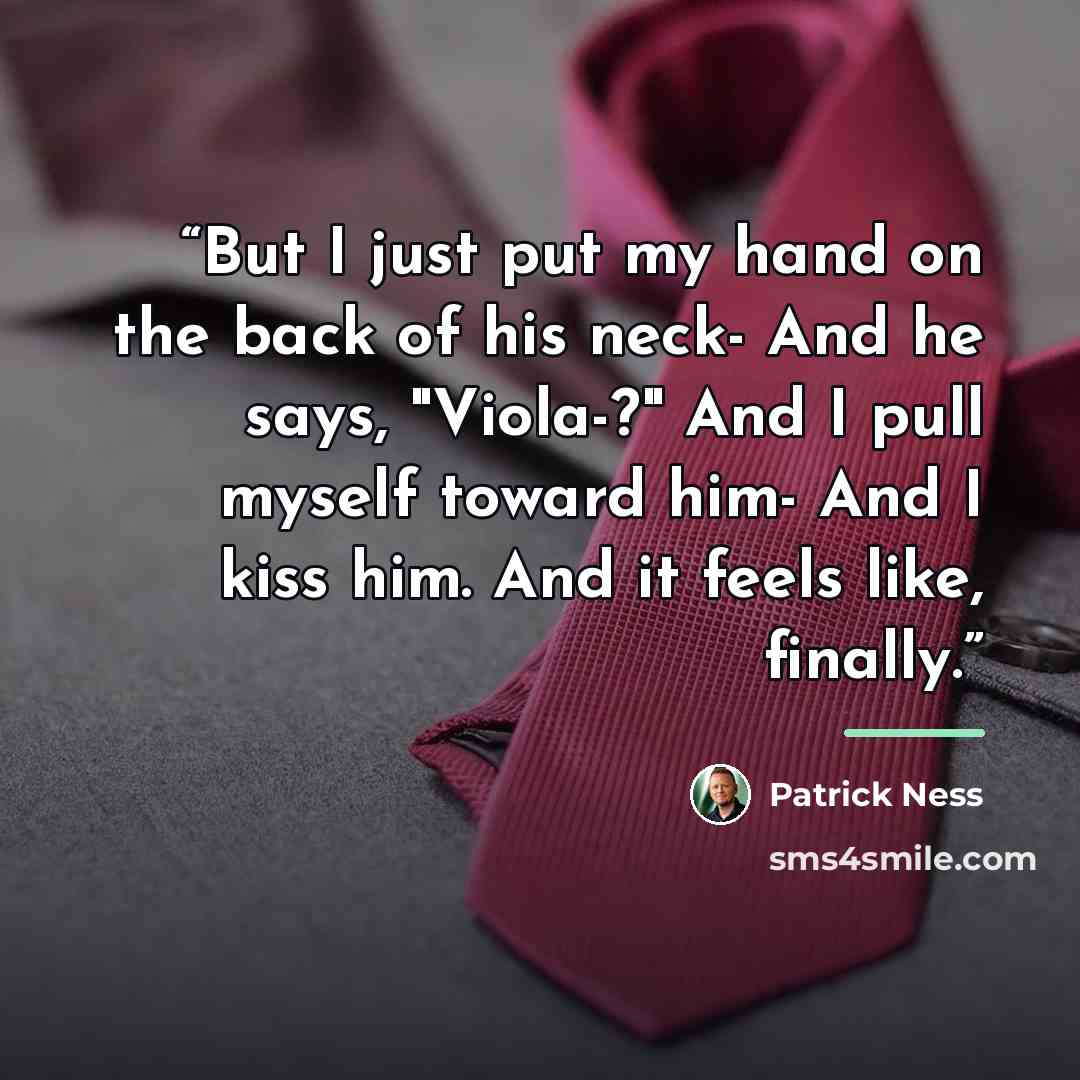 “But I just put my hand on the back of his neck- And he says, "Viola-?" And I pull myself toward him- And I kiss him. And it feels like, finally.” quote by Patrick Ness