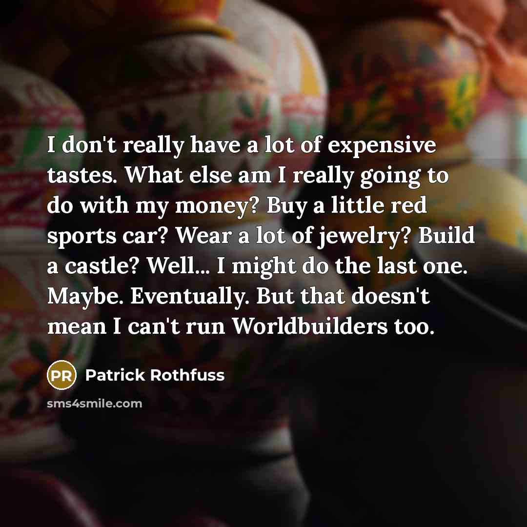 “I don't really have a lot of expensive tastes. What else am I really going to do with my money? Buy a little red sports car? Wear a lot of jewelry? Build a castle? Well... I might do the last one. Maybe. Eventually. But that doesn't mean I can't run Worldbuilders too.” quote by Patrick Rothfuss