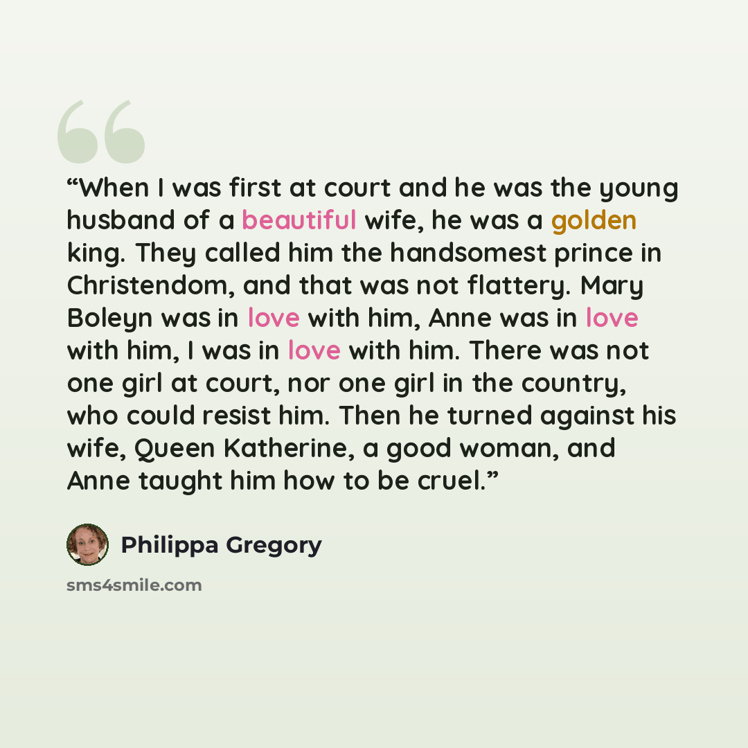 “When I was first at court and he was the young husband of a beautiful wife, he was a golden king. They called him the handsomest prince in Christendom, and that was not flattery. Mary Boleyn was in love with him, Anne was in love with him, I was in love with him. There was not one girl at court…” quote by Philippa Gregory