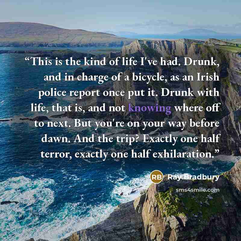 “This is the kind of life I've had. Drunk, and in charge of a bicycle, as an Irish police report once put it. Drunk with life, that is, and not knowing where off to next. But you're on your way before dawn. And the trip? Exactly one half terror, exactly one half exhilaration.” quote by Ray Bradbury