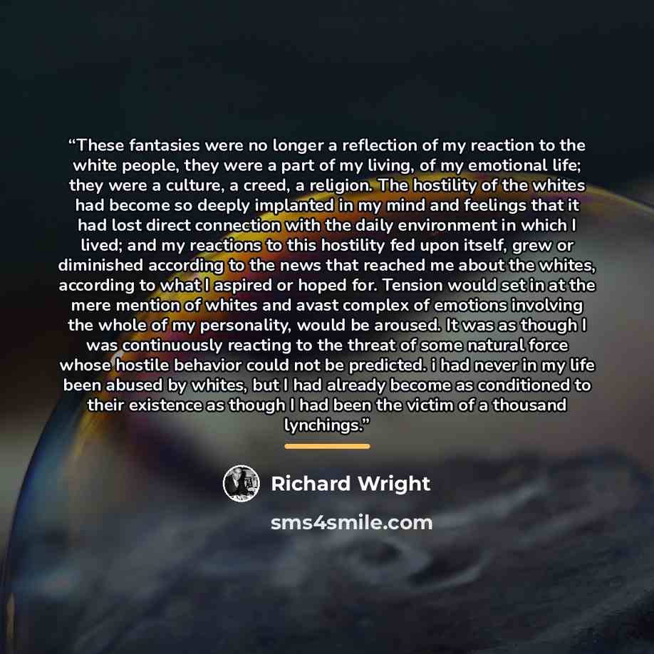 “These fantasies were no longer a reflection of my reaction to the white people, they were a part of my living, of my emotional life; they were a culture, a creed, a religion. The hostility of the whites had become so deeply implanted in my mind and feelings that it had lost direct connection with…” quote by Richard Wright