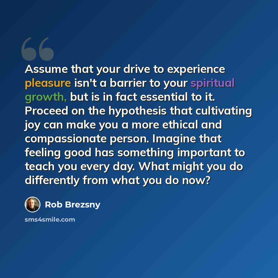 “Assume that your drive to experience pleasure isn't a barrier to your spiritual growth, but is in fact essential to it. Proceed on the hypothesis that cultivating joy can make you a more ethical and compassionate person. Imagine that feeling good has something important to teach you every day…” quote by Rob Brezsny