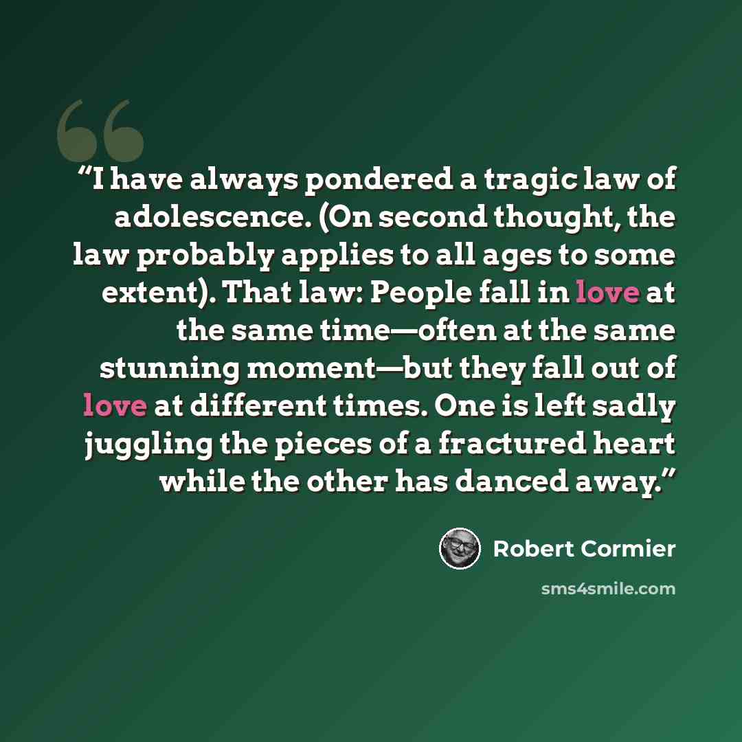 “I have always pondered a tragic law of adolescence. (On second thought, the law probably applies to all ages to some extent). That law: People fall in love at the same time—often at the same stunning moment—but they fall out of love at different times. One is left sadly juggling the pieces of a…” quote by Robert Cormier