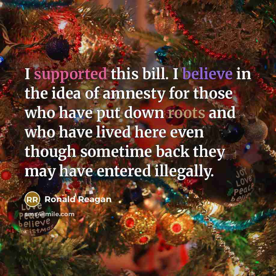 “I supported this bill. I believe in the idea of amnesty for those who have put down roots and who have lived here even though sometime back they may have entered illegally.” quote by Ronald Reagan
