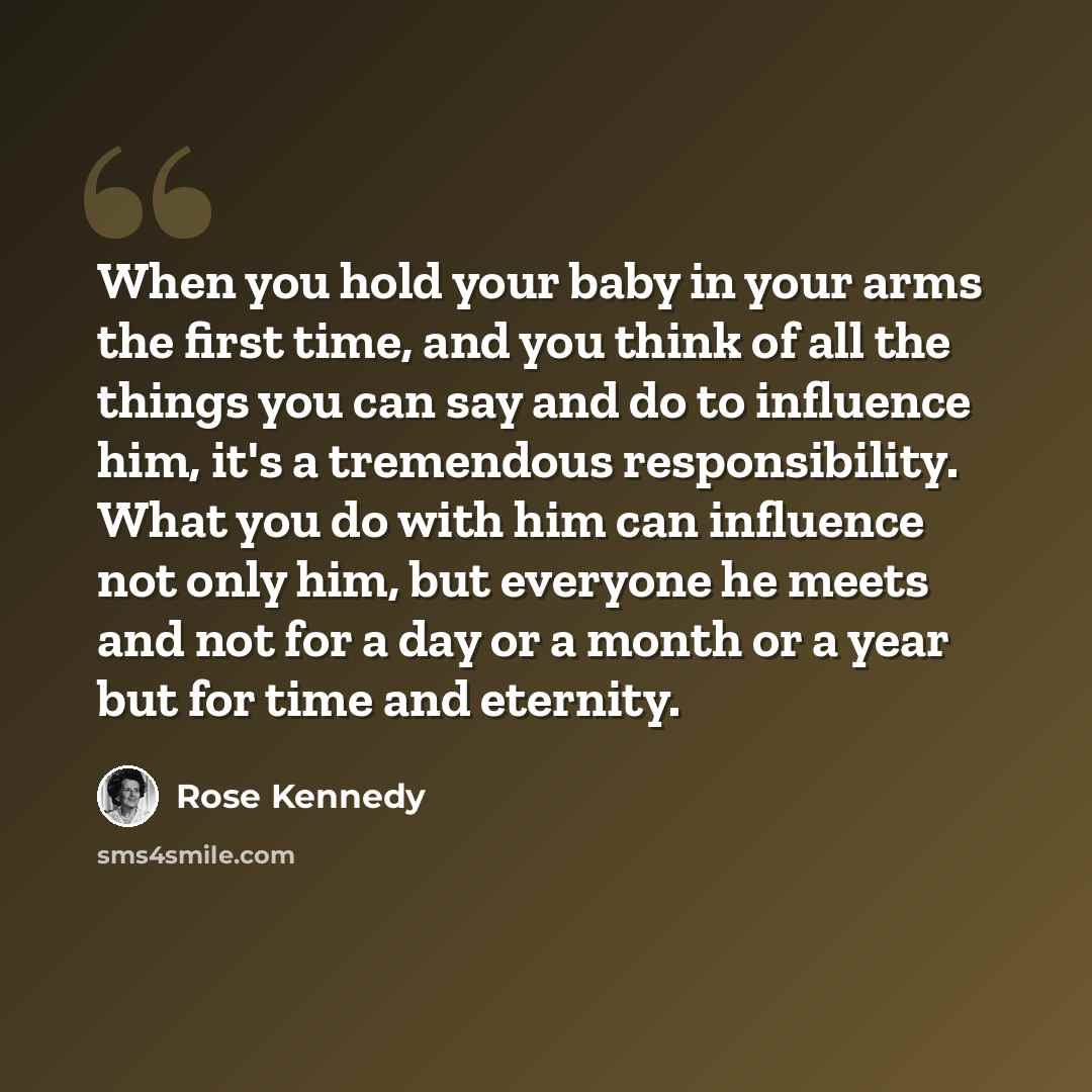 “When you hold your baby in your arms the first time, and you think of all the things you can say and do to influence him, it's a tremendous responsibility. What you do with him can influence not only him, but everyone he meets and not for a day or a month or a year but for time and eternity.” quote by Rose Kennedy