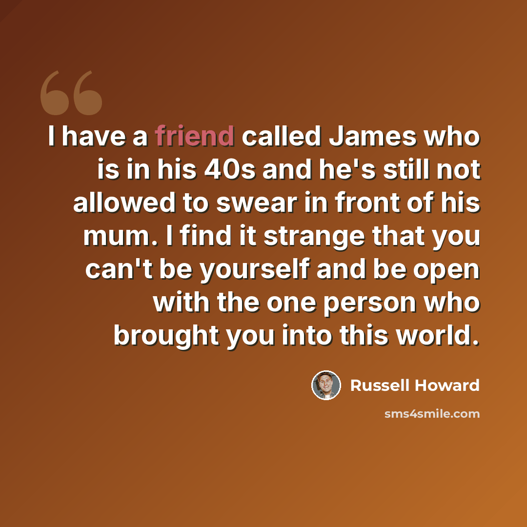 “I have a friend called James who is in his 40s and he's still not allowed to swear in front of his mum. I find it strange that you can't be yourself and be open with the one person who brought you into this world.” quote by Russell Howard