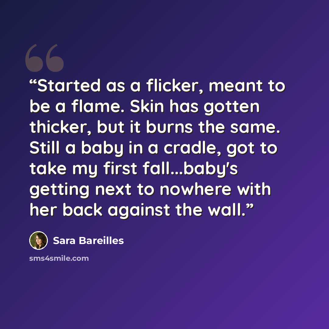 “Started as a flicker, meant to be a flame. Skin has gotten thicker, but it burns the same. Still a baby in a cradle, got to take my first fall...baby's getting next to nowhere with her back against the wall.” quote by Sara Bareilles