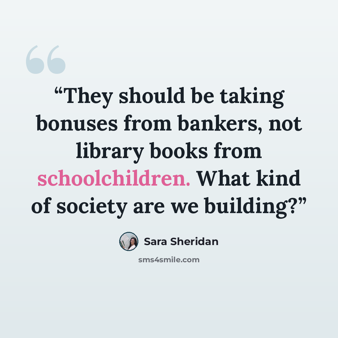 “They should be taking bonuses from bankers, not library books from schoolchildren. What kind of society are we building?” quote by Sara Sheridan