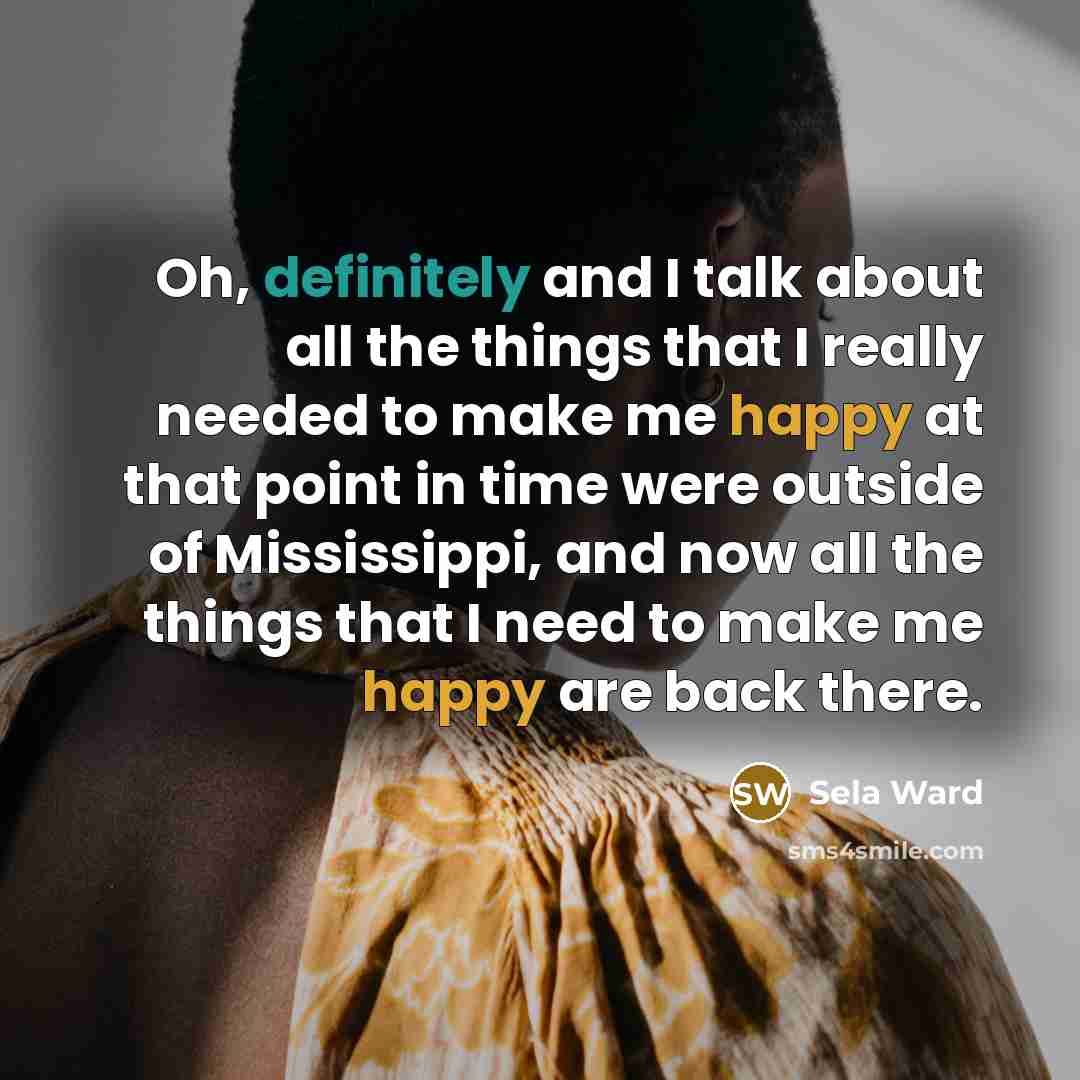 “Oh, definitely and I talk about all the things that I really needed to make me happy at that point in time were outside of Mississippi, and now all the things that I need to make me happy are back there.” quote by Sela Ward