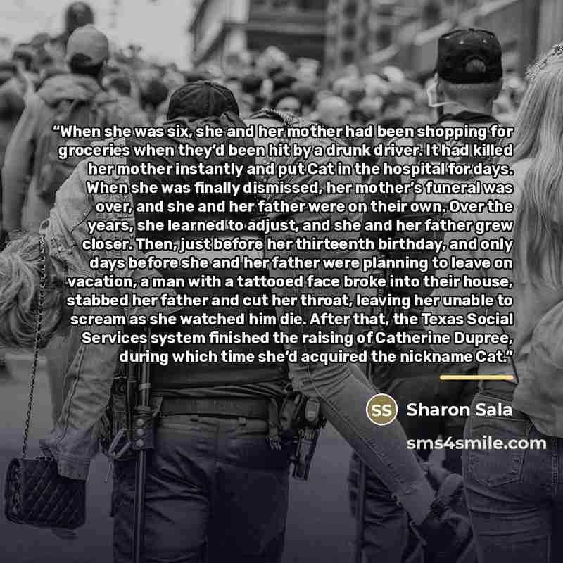 “When she was six, she and her mother had been shopping for groceries when they’d been hit by a drunk driver. It had killed her mother instantly and put Cat in the hospital for days. When she was finally dismissed, her mother’s funeral was over, and she and her father were on their own. Over the…” quote by Sharon Sala
