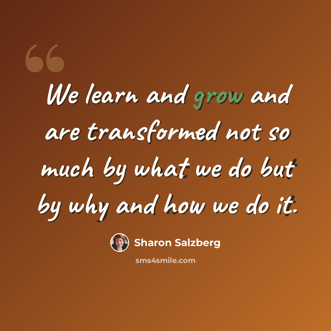 “We learn and grow and are transformed not so much by what we do but by why and how we do it.” quote by Sharon Salzberg