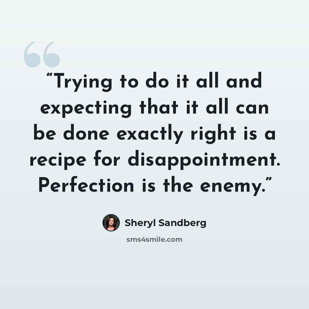 “Trying to do it all and expecting that it all can be done exactly right is a recipe for disappointment. Perfection is the enemy.” quote by Sheryl Sandberg