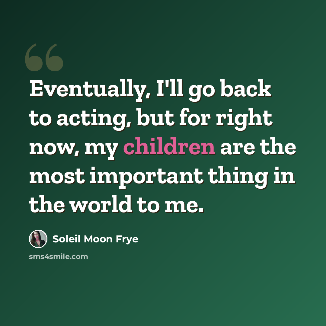 “Eventually, I'll go back to acting, but for right now, my children are the most important thing in the world to me.” quote by Soleil Moon Frye