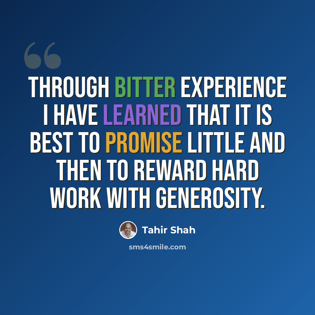 “Through bitter experience I have learned that it is best to promise little and then to reward hard work with generosity.” quote by Tahir Shah