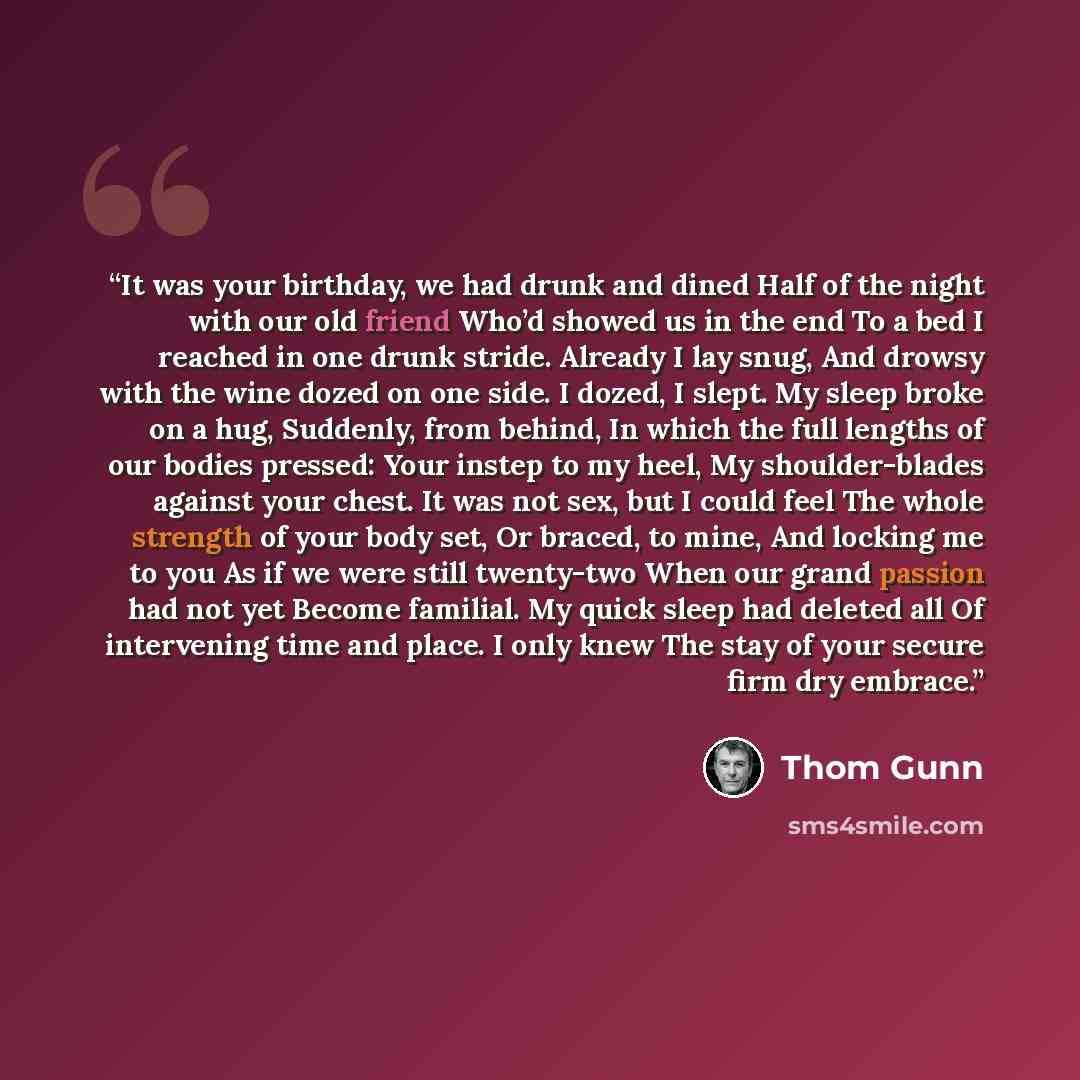 “It was your birthday, we had drunk and dined Half of the night with our old friend Who’d showed us in the end To a bed I reached in one drunk stride. Already I lay snug, And drowsy with the wine dozed on one side. I dozed, I slept. My sleep broke on a hug, Suddenly, from behind, In which the full…” quote by Thom Gunn