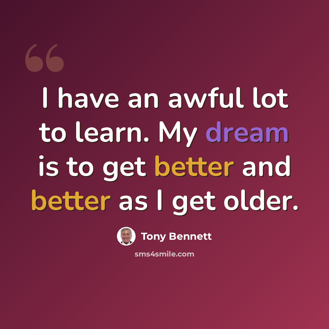 “I have an awful lot to learn. My dream is to get better and better as I get older.” quote by Tony Bennett
