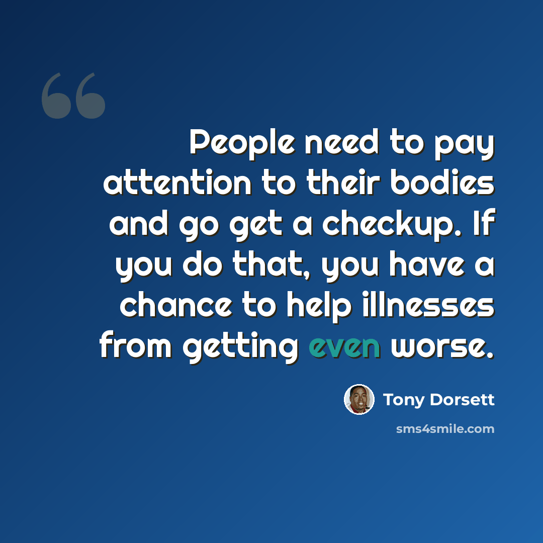 “People need to pay attention to their bodies and go get a checkup. If you do that, you have a chance to help illnesses from getting even worse.” quote by Tony Dorsett