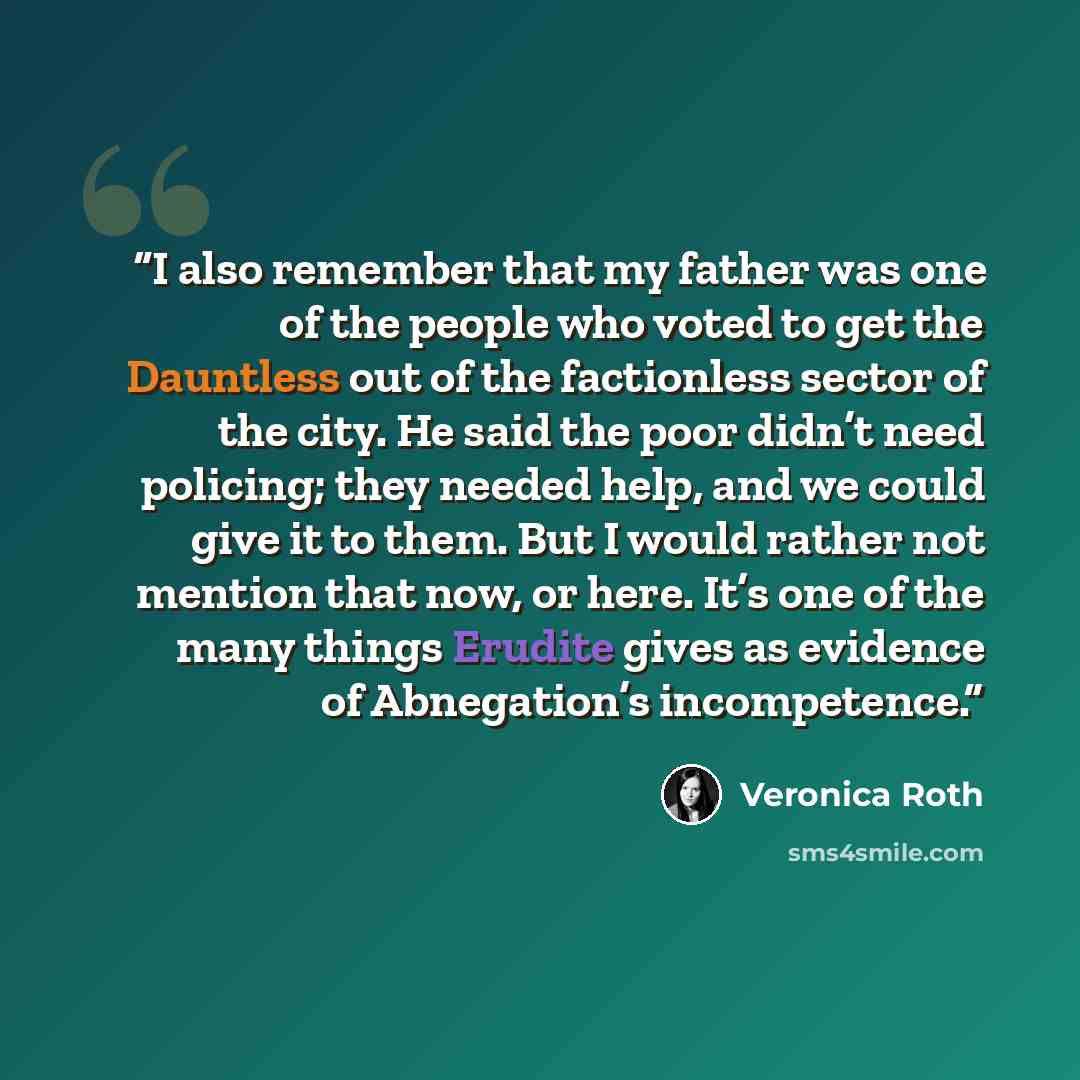 “I also remember that my father was one of the people who voted to get the Dauntless out of the factionless sector of the city. He said the poor didn’t need policing; they needed help, and we could give it to them. But I would rather not mention that now, or here. It’s one of the many things…” quote by Veronica Roth