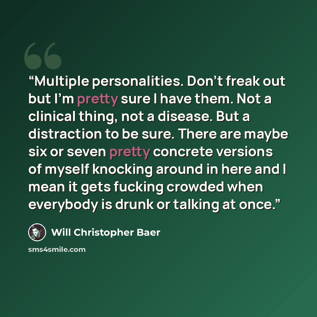 “Multiple personalities. Don't freak out but I'm pretty sure I have them. Not a clinical thing, not a disease. But a distraction to be sure. There are maybe six or seven pretty concrete versions of myself knocking around in here and I mean it gets fucking crowded when everybody is drunk or talking…” quote by Will Christopher Baer
