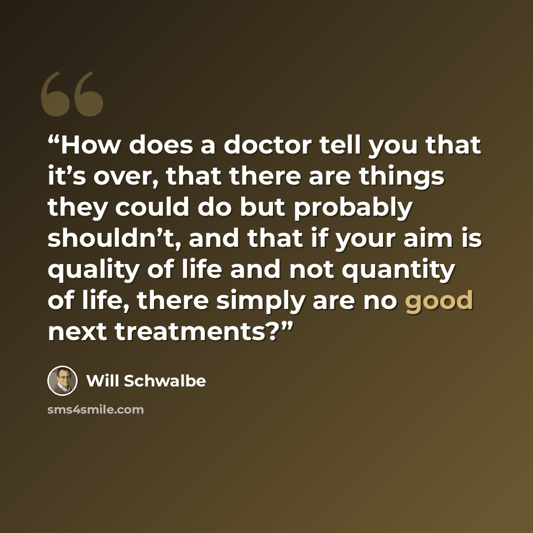 “How does a doctor tell you that it’s over, that there are things they could do but probably shouldn’t, and that if your aim is quality of life and not quantity of life, there simply are no good next treatments?” quote by Will Schwalbe