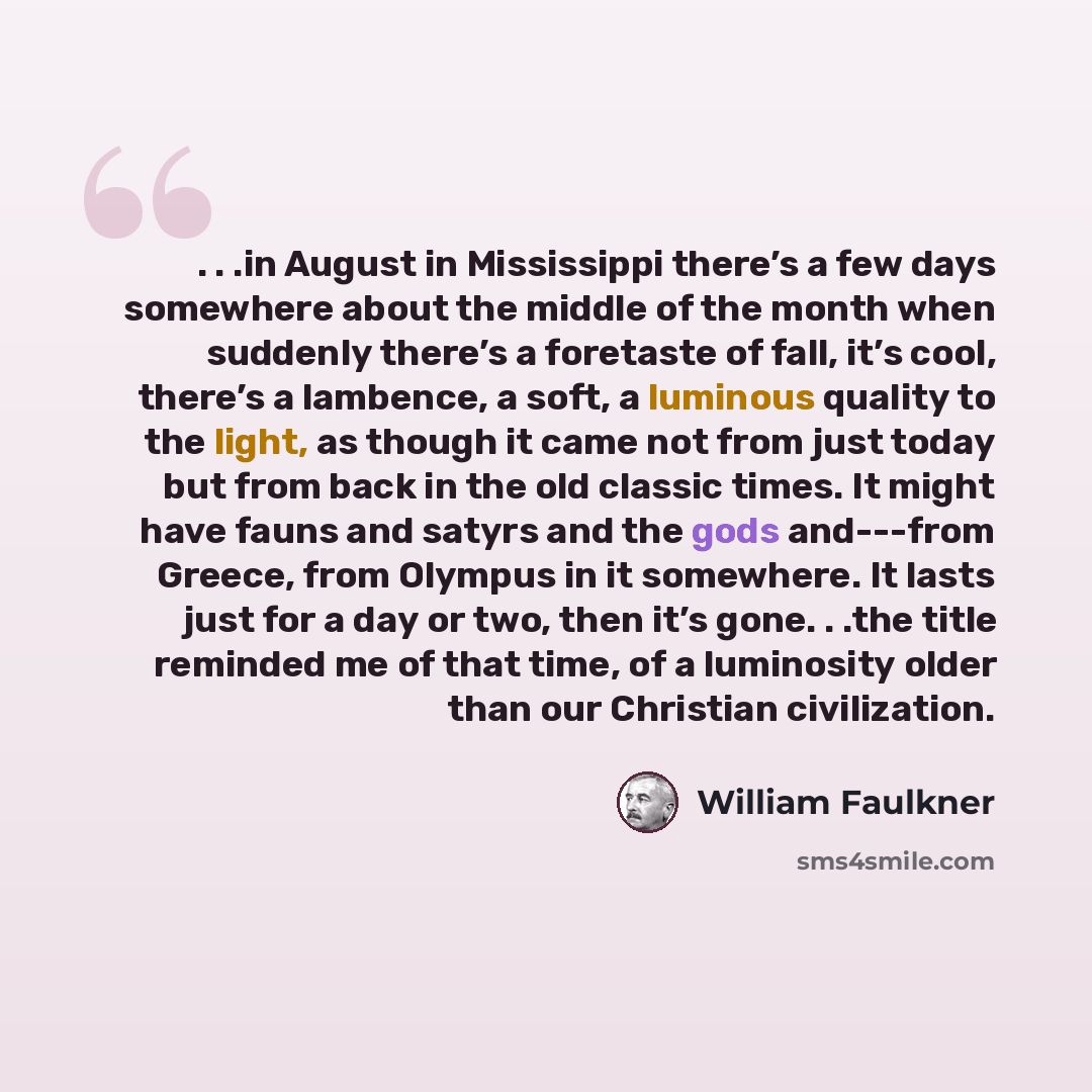 “. . .in August in Mississippi there’s a few days somewhere about the middle of the month when suddenly there’s a foretaste of fall, it’s cool, there’s a lambence, a soft, a luminous quality to the light, as though it came not from just today but from back in the old classic times. It might have…” quote by William Faulkner