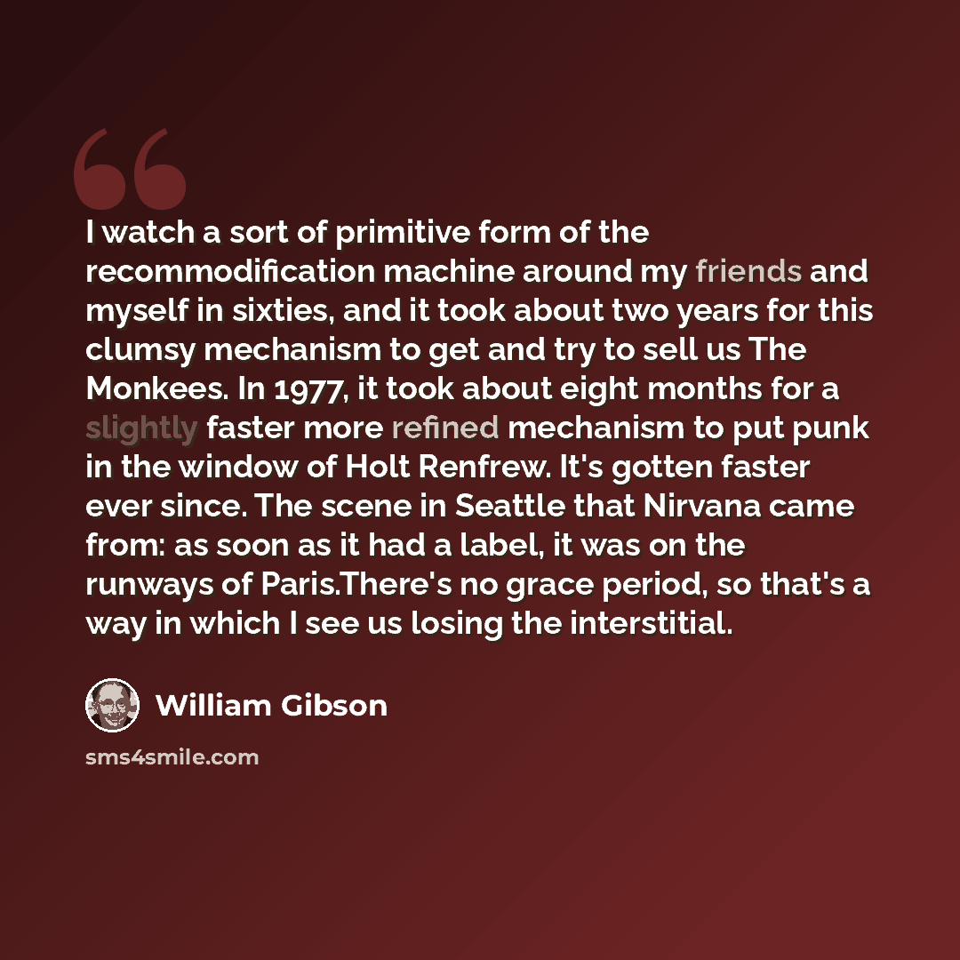 “I watch a sort of primitive form of the recommodification machine around my friends and myself in sixties, and it took about two years for this clumsy mechanism to get and try to sell us The Monkees. In 1977, it took about eight months for a slightly faster more refined mechanism to put punk in…” quote by William Gibson