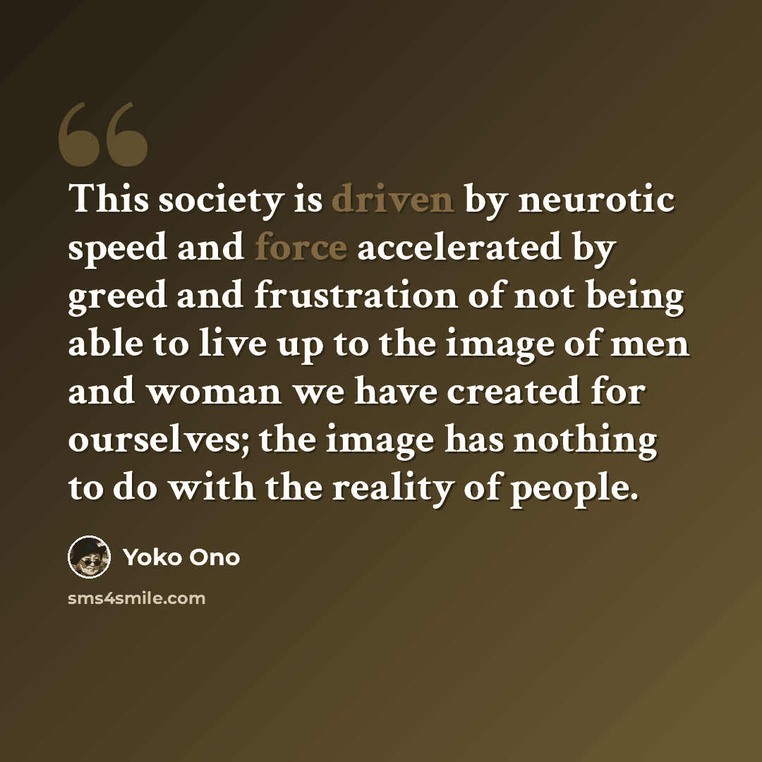“This society is driven by neurotic speed and force accelerated by greed and frustration of not being able to live up to the image of men and woman we have created for ourselves; the image has nothing to do with the reality of people.” quote by Yoko Ono
