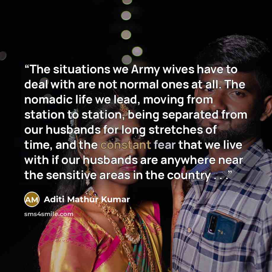“The situations we Army wives have to deal with are not normal ones at all. The nomadic life we lead, moving from station to station, being separated from our husbands for long stretches of time, and the constant fear that we live with if our husbands are anywhere near the sensitive areas in the…” quote by Aditi Mathur Kumar