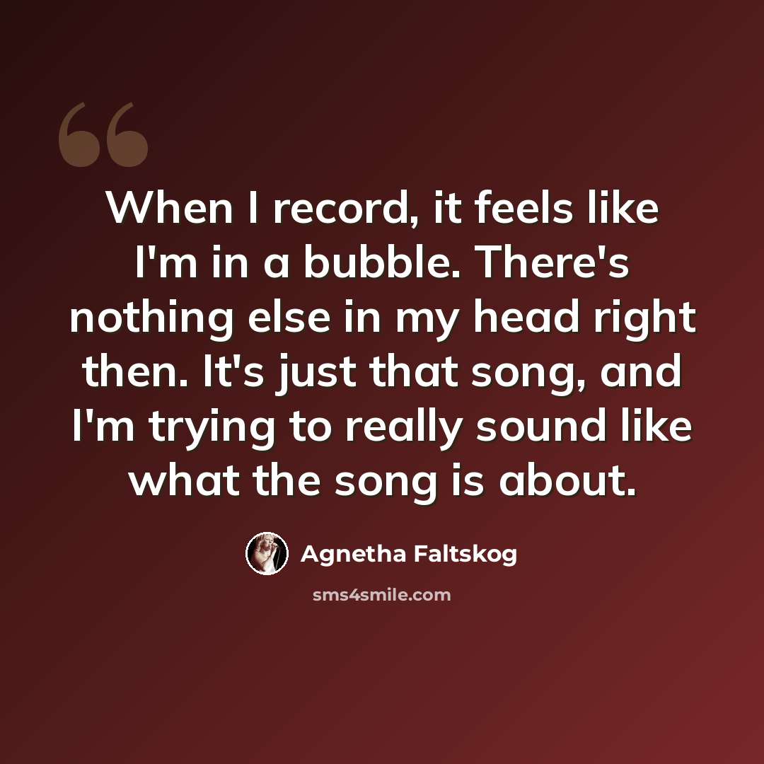 “When I record, it feels like I'm in a bubble. There's nothing else in my head right then. It's just that song, and I'm trying to really sound like what the song is about.” quote by Agnetha Faltskog