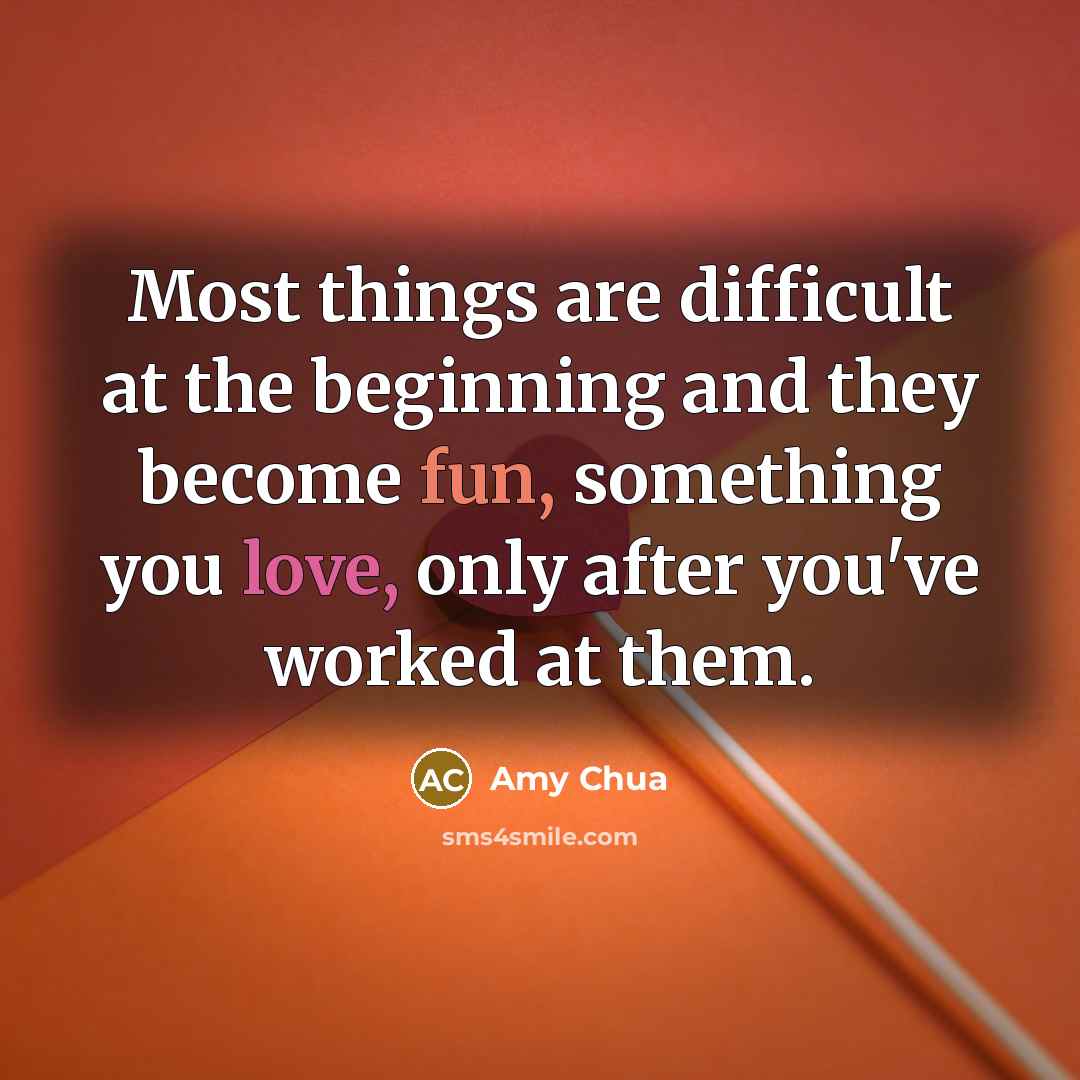 “Most things are difficult at the beginning and they become fun, something you love, only after you've worked at them.” quote by Amy Chua