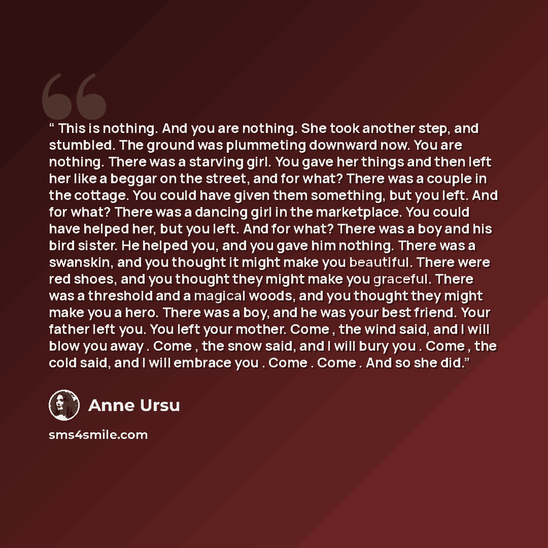 “This is nothing. And you are nothing. She took another step, and stumbled. The ground was plummeting downward now. You are nothing. There was a starving girl. You gave her things and then left her like a beggar on the street, and for what? There was a couple in the cottage. You could have given…” quote by Anne Ursu