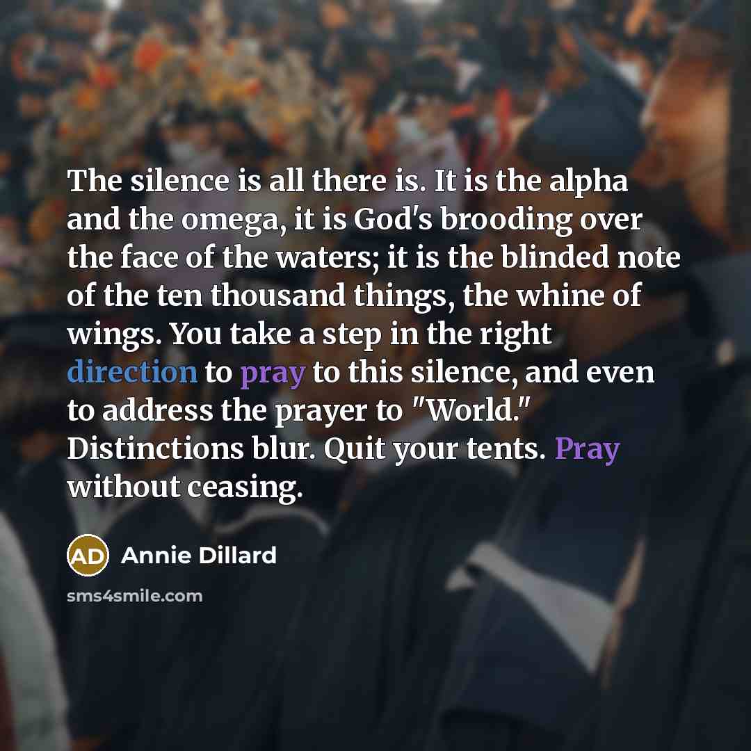 “The silence is all there is. It is the alpha and the omega, it is God's brooding over the face of the waters; it is the blinded note of the ten thousand things, the whine of wings. You take a step in the right direction to pray to this silence, and even to address the prayer to "World."…” quote by Annie Dillard