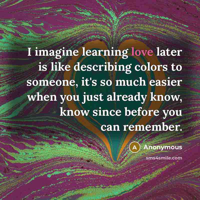 “I imagine learning love later is like describing colors to someone, it's so much easier when you just already know, know since before you can remember.” quote by Anonymous