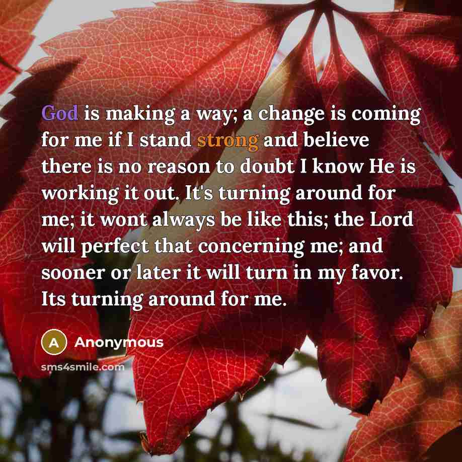 “God is making a way; a change is coming for me if I stand strong and believe there is no reason to doubt I know He is working it out. It's turning around for me; it wont always be like this; the Lord will perfect that concerning me; and sooner or later it will turn in my favor. Its turning around…” quote by Anonymous