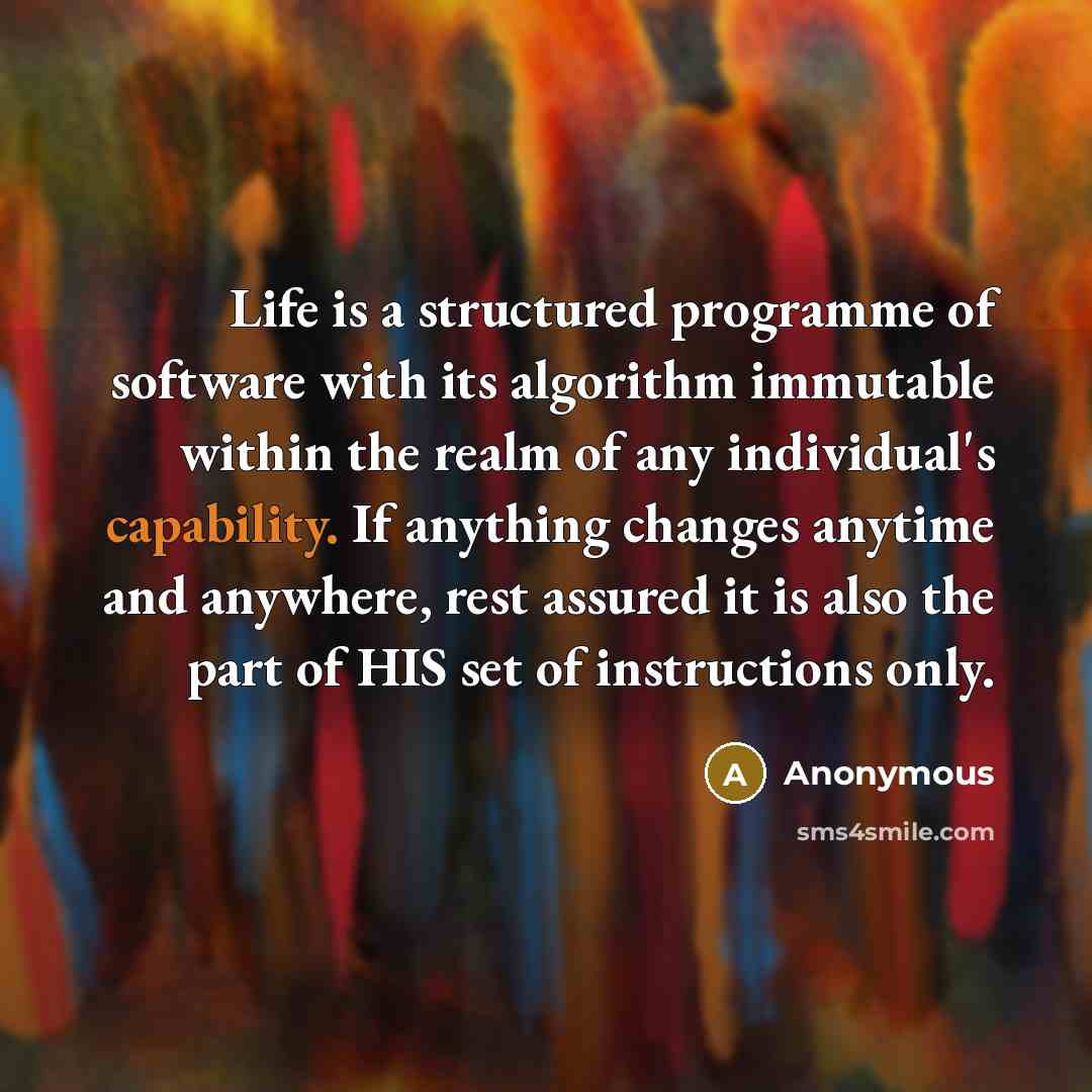“Life is a structured programme of software with its algorithm immutable within the realm of any individual's capability. If anything changes anytime and anywhere, rest assured it is also the part of HIS set of instructions only.” quote by Anonymous