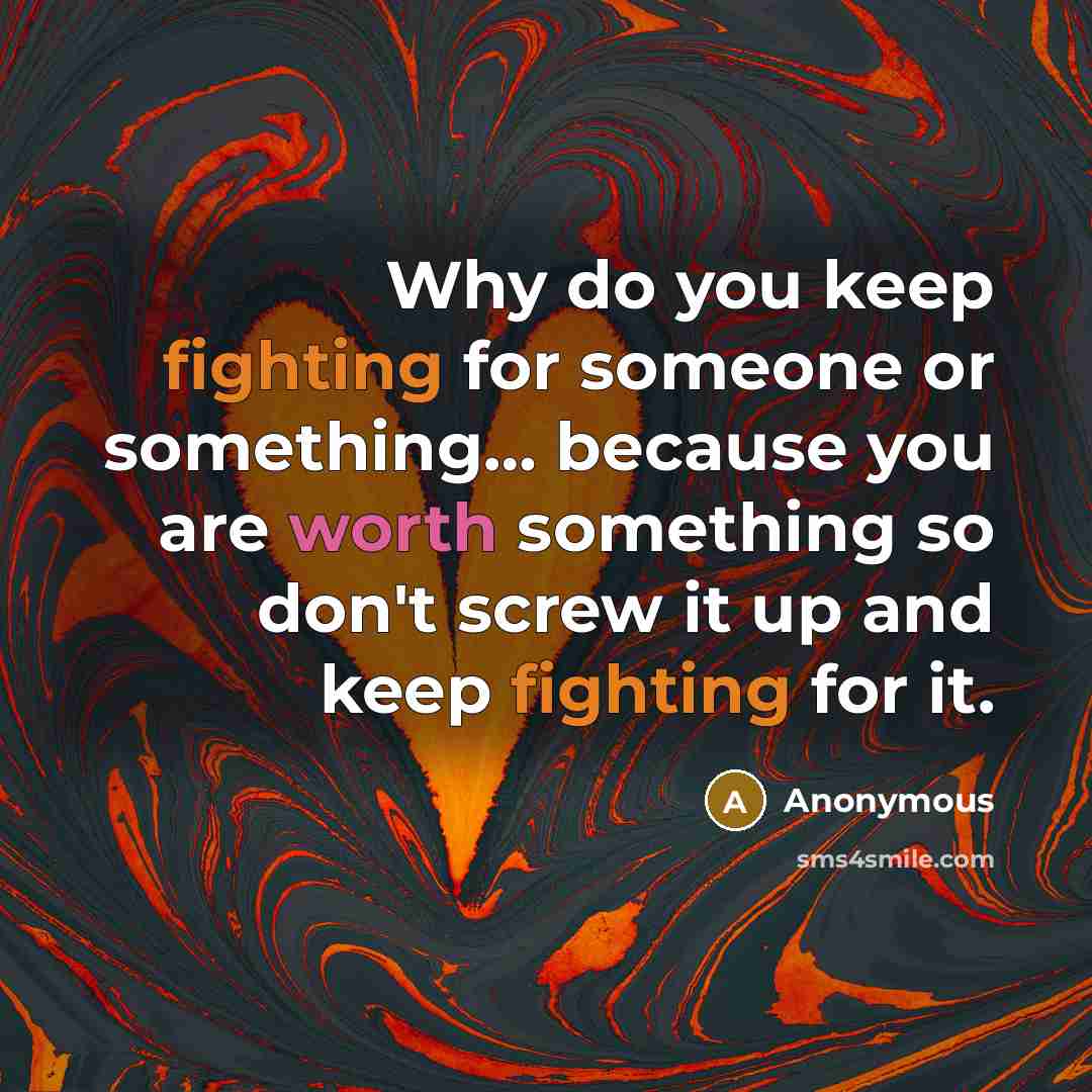 “Why do you keep fighting for someone or something… because you are worth something so don't screw it up and keep fighting for it.” quote by Anonymous