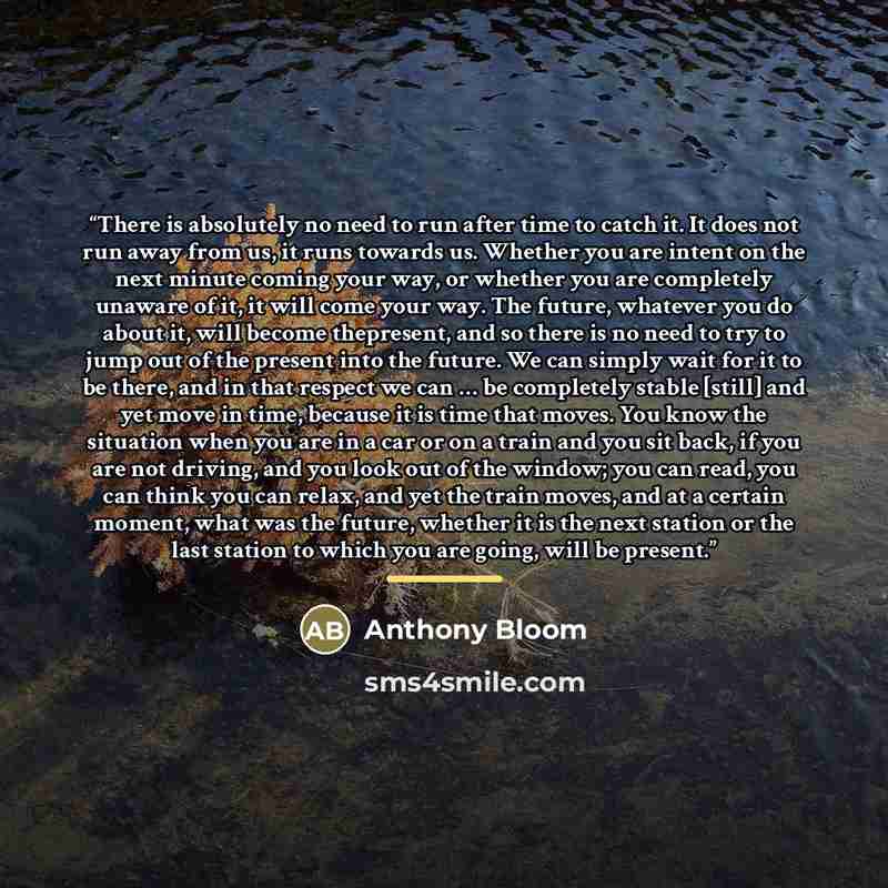 “There is absolutely no need to run after time to catch it. It does not run away from us, it runs towards us. Whether you are intent on the next minute coming your way, or whether you are completely unaware of it, it will come your way. The future, whatever you do about it, will become thepresent…” quote by Anthony Bloom