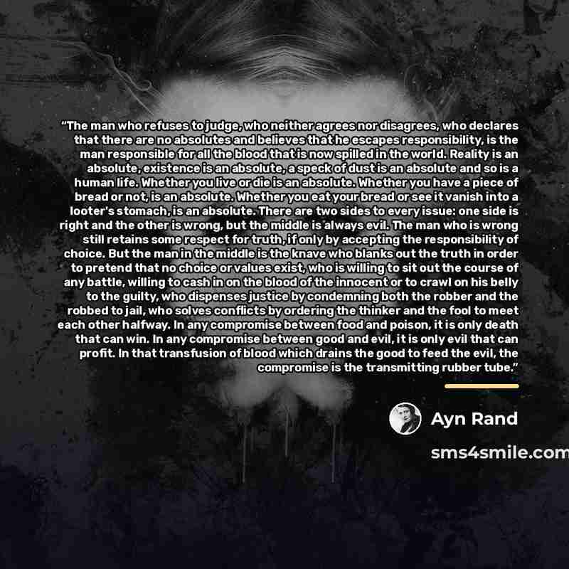 “The man who refuses to judge, who neither agrees nor disagrees, who declares that there are no absolutes and believes that he escapes responsibility, is the man responsible for all the blood that is now spilled in the world. Reality is an absolute, existence is an absolute, a speck of dust is an…” quote by Ayn Rand