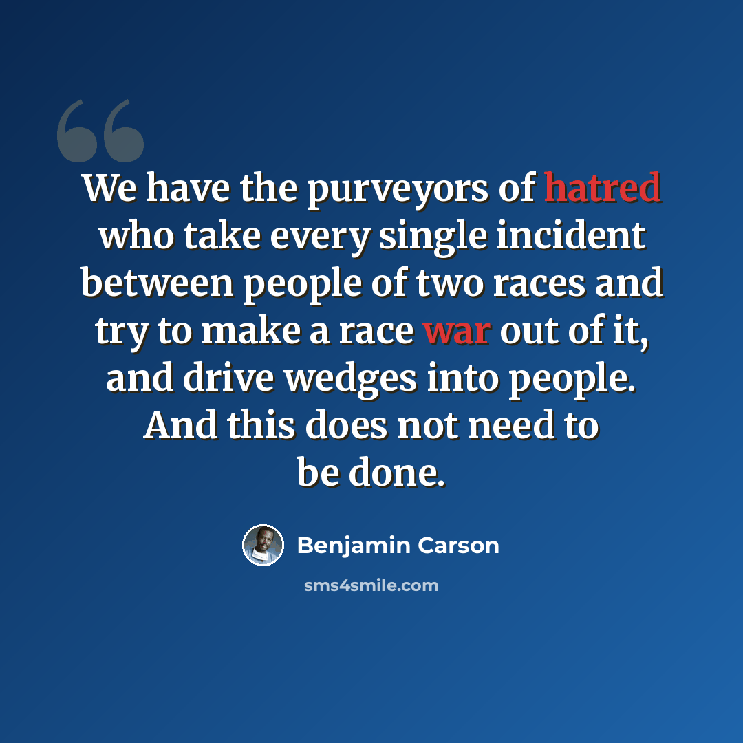 “We have the purveyors of hatred who take every single incident between people of two races and try to make a race war out of it, and drive wedges into people. And this does not need to be done.” quote by Benjamin Carson