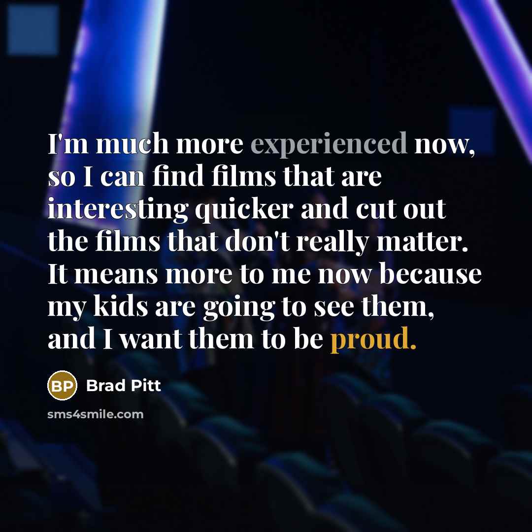 “I'm much more experienced now, so I can find films that are interesting quicker and cut out the films that don't really matter. It means more to me now because my kids are going to see them, and I want them to be proud.” quote by Brad Pitt