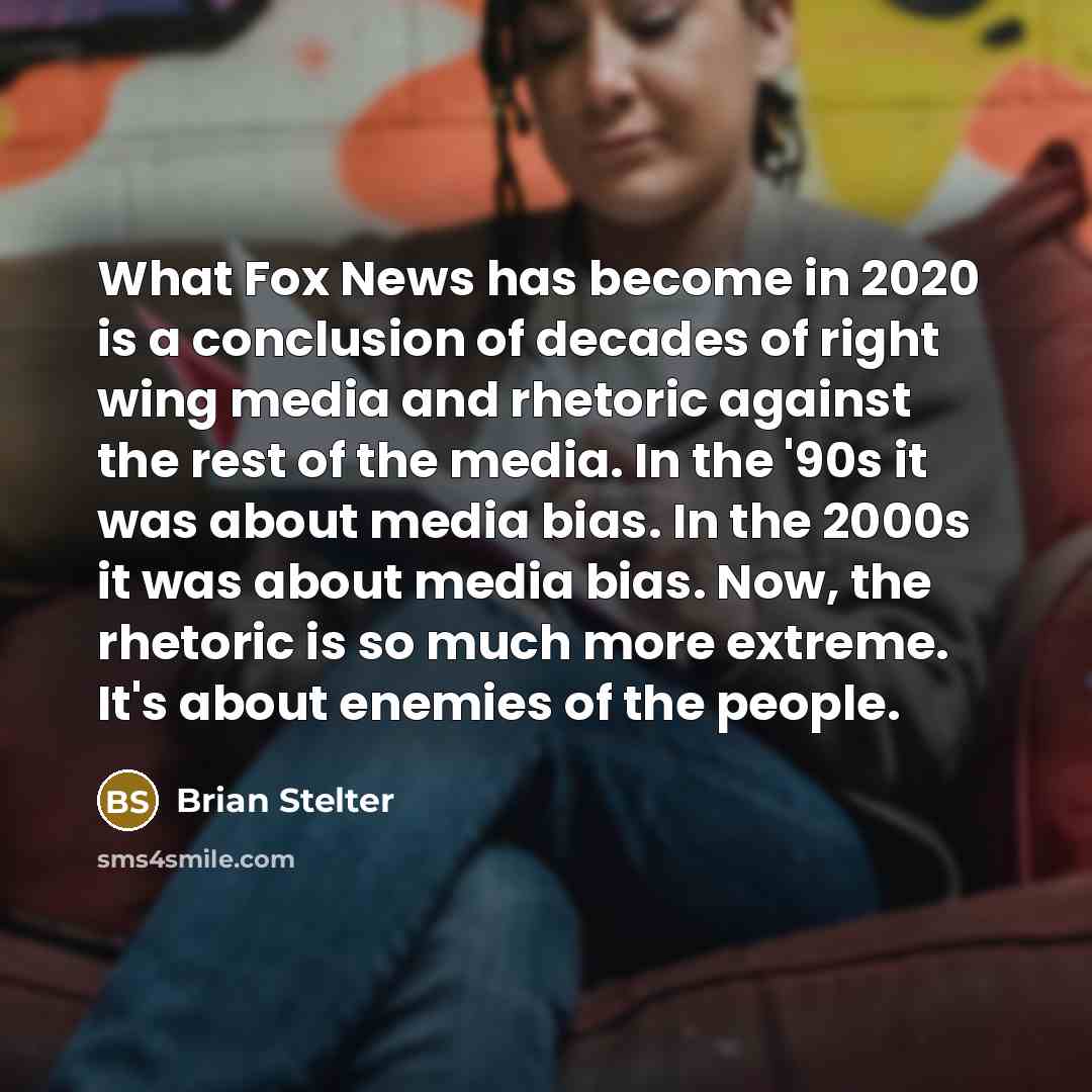 “What Fox News has become in 2020 is a conclusion of decades of right wing media and rhetoric against the rest of the media. In the '90s it was about media bias. In the 2000s it was about media bias. Now, the rhetoric is so much more extreme. It's about enemies of the people.” quote by Brian Stelter