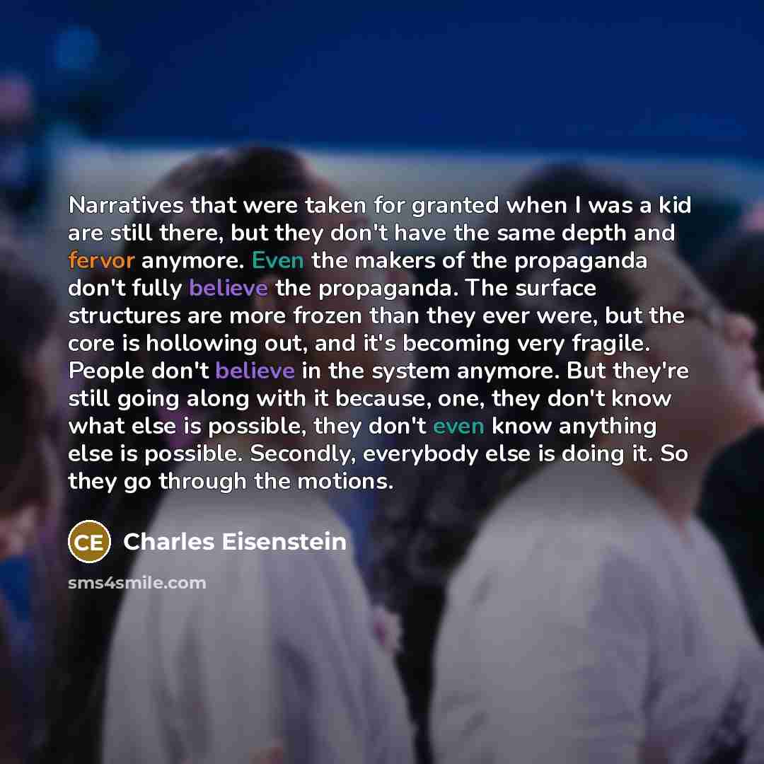 “Narratives that were taken for granted when I was a kid are still there, but they don't have the same depth and fervor anymore. Even the makers of the propaganda don't fully believe the propaganda. The surface structures are more frozen than they ever were, but the core is hollowing out, and it's…” quote by Charles Eisenstein
