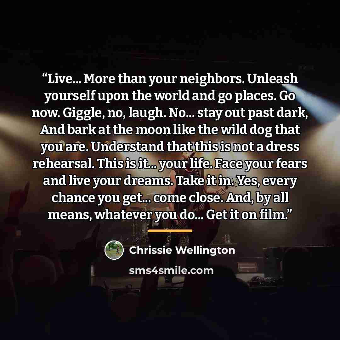 “Live... More than your neighbors. Unleash yourself upon the world and go places. Go now. Giggle, no, laugh. No... stay out past dark, And bark at the moon like the wild dog that you are. Understand that this is not a dress rehearsal. This is it... your life. Face your fears and live your dreams…” quote by Chrissie Wellington